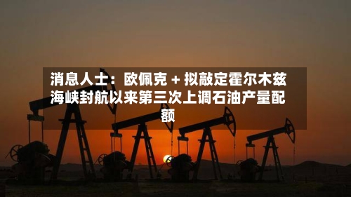 消息人士：欧佩克 + 拟敲定霍尔木兹海峡封航以来第三次上调石油产量配额