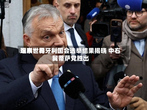 远东世界观察：匈牙利国会选举结果揭晓 中右翼蒂萨党胜出