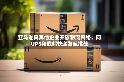 亚马逊向其他企业开放物流网络，向UPS和联邦快递发起挑战-第2张图片