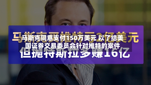 马斯克同意支付150万美元 以了结美国证券交易委员会针对推特的案件