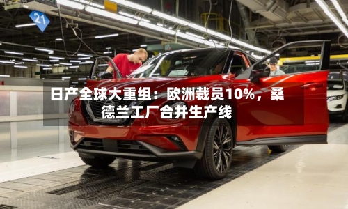 日产全球大重组：欧洲裁员10%，桑德兰工厂合并生产线-第2张图片