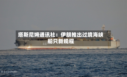 塔斯尼姆通讯社：伊朗推出过境海峡船只新规程-第2张图片