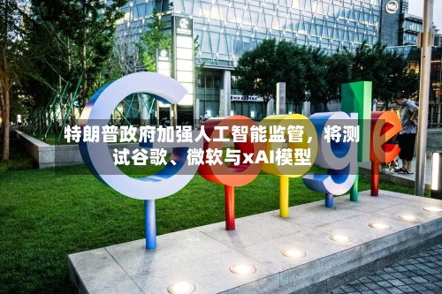 特朗普政府加强人工智能监管，将测试谷歌、微软与xAI模型-第2张图片