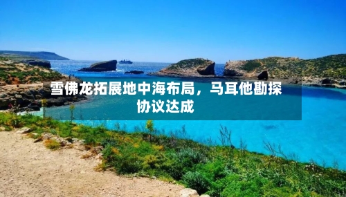雪佛龙拓展地中海布局，马耳他勘探协议达成-第2张图片
